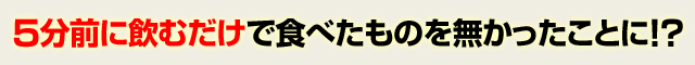 5分前に飲むだけで食べたものを無かったことに ! ?